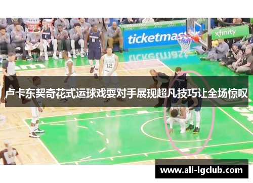 卢卡东契奇花式运球戏耍对手展现超凡技巧让全场惊叹