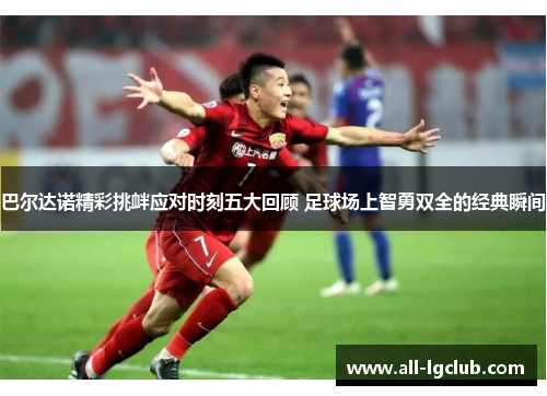 巴尔达诺精彩挑衅应对时刻五大回顾 足球场上智勇双全的经典瞬间