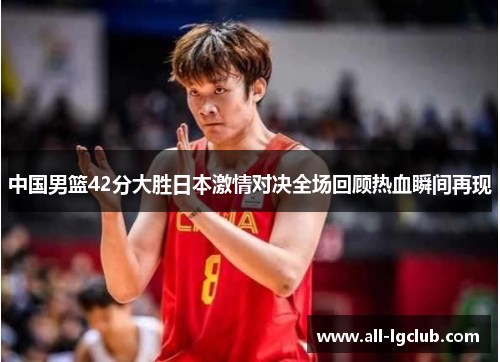 中国男篮42分大胜日本激情对决全场回顾热血瞬间再现