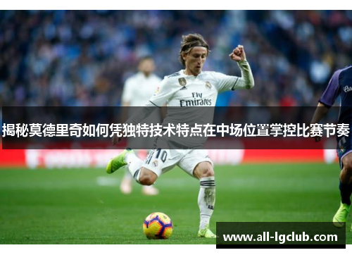揭秘莫德里奇如何凭独特技术特点在中场位置掌控比赛节奏