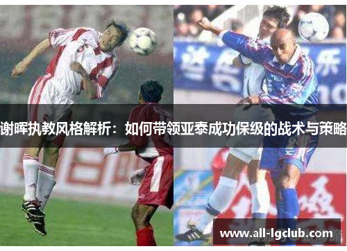 谢晖执教风格解析:如何带领亚泰成功保级的战术与策略 谢晖执教风格解析:如何带领亚泰成功保级的战术与策略