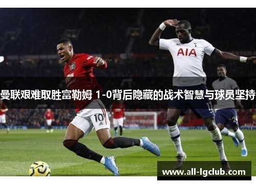 曼联艰难取胜富勒姆 1-0背后隐藏的战术智慧与球员坚持 曼联艰难取胜富勒姆 1-0背后隐藏的战术智慧与球员坚持
