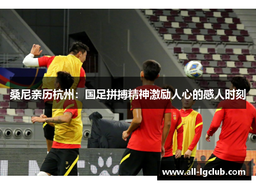 桑尼亲历杭州：国足拼搏精神激励人心的感人时刻