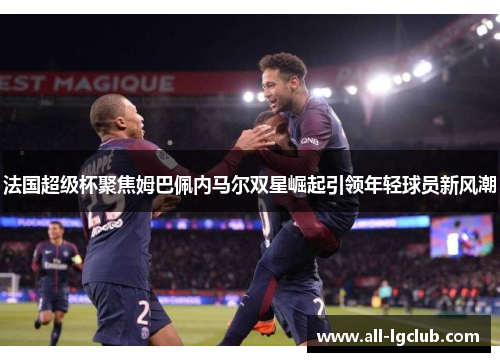 法国超级杯聚焦姆巴佩内马尔双星崛起引领年轻球员新风潮 法国超级杯聚焦姆巴佩内马尔双星崛起引领年轻球员新风潮
