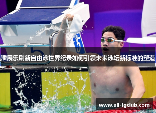潘展乐刷新自由泳世界纪录如何引领未来泳坛新标准的塑造
