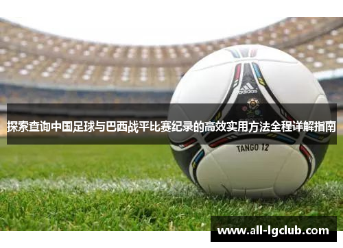 探索查询中国足球与巴西战平比赛纪录的高效实用方法全程详解指南